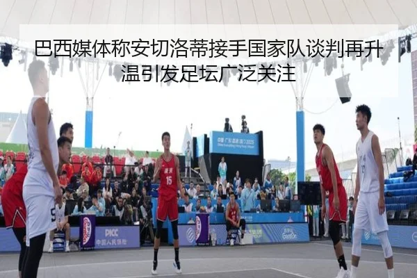 巴西媒体称安切洛蒂接手国家队谈判再升温引发足坛广泛关注