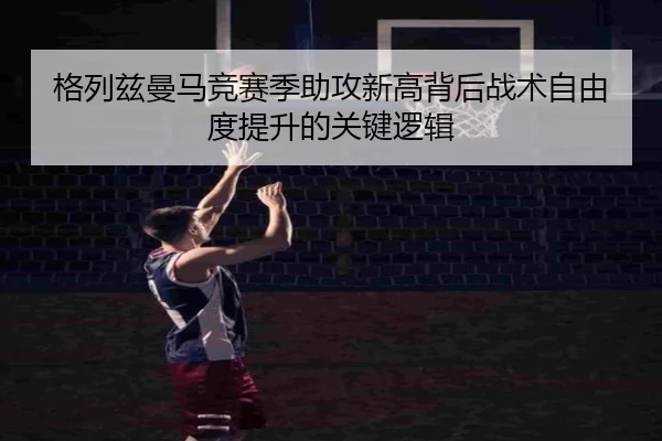 格列兹曼马竞赛季助攻新高背后战术自由度提升的关键逻辑