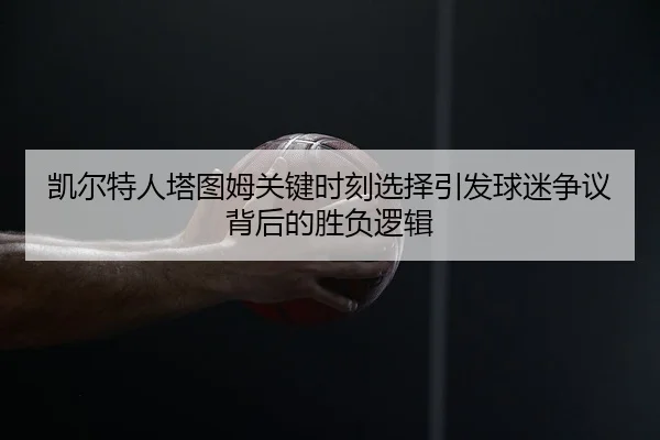 凯尔特人塔图姆关键时刻选择引发球迷争议背后的胜负逻辑