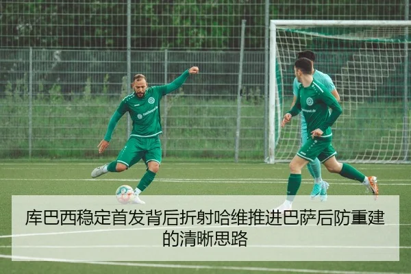 库巴西稳定首发背后折射哈维推进巴萨后防重建的清晰思路