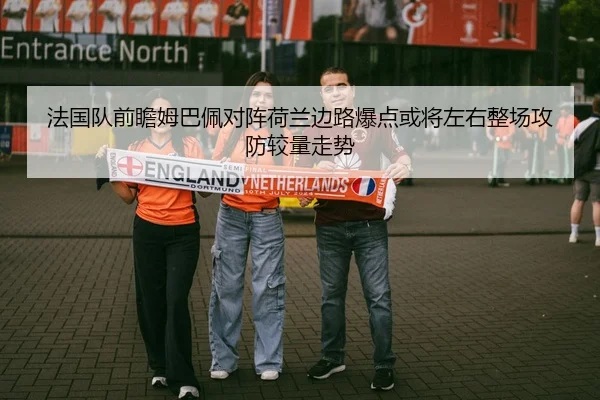法国队前瞻姆巴佩对阵荷兰边路爆点或将左右整场攻防较量走势